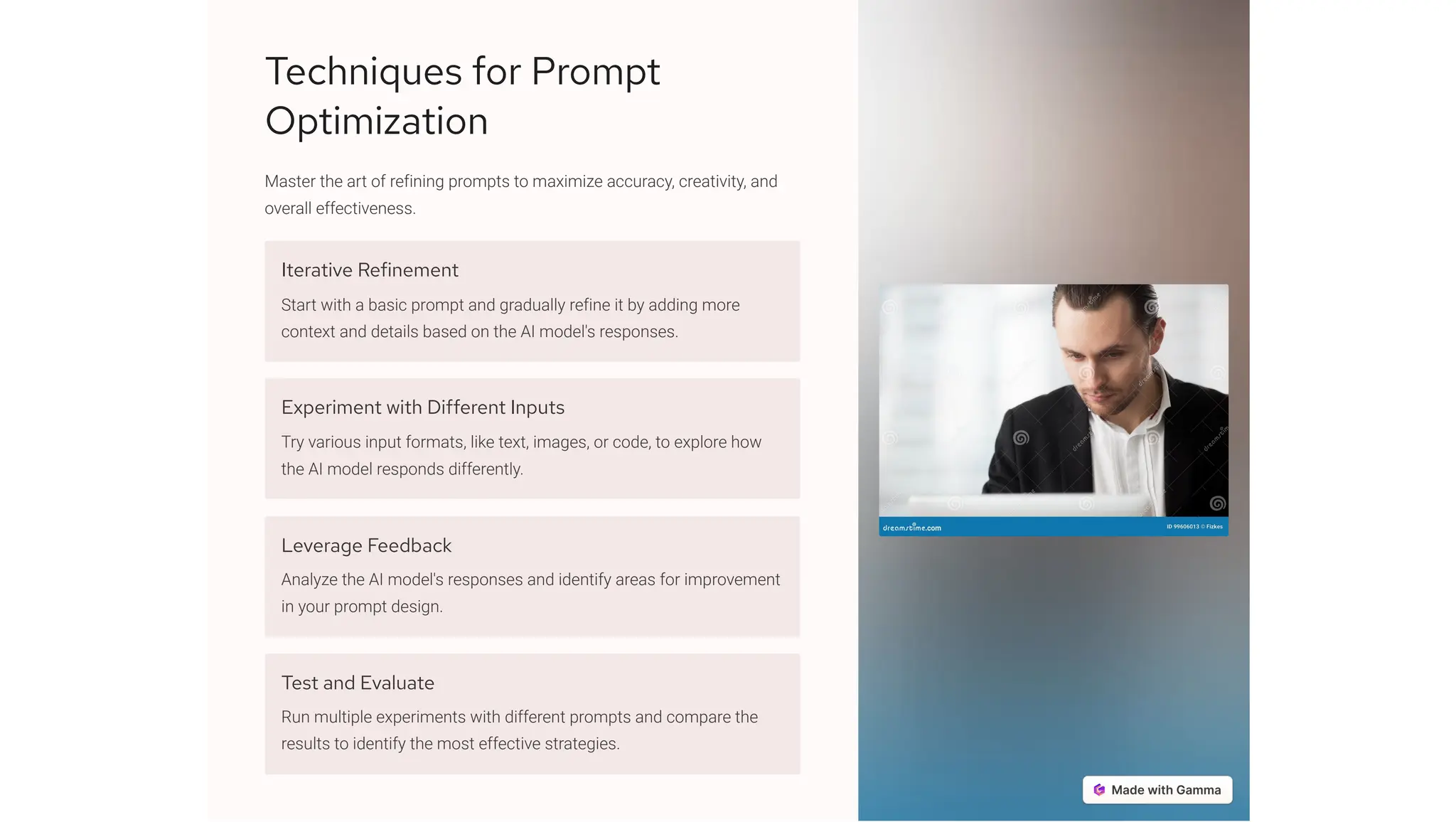 Techniques for Prompt
Optimization
Master the art of refining prompts to maximize accuracy, creativity, and
overall effectiveness.
Iterative Refinement
Start with a basic prompt and gradually refine it by adding more
context and details based on the AI model's responses.
Experiment with Different Inputs
Try various input formats, like text, images, or code, to explore how
the AI model responds differently.
Leverage Feedback
Analyze the AI model's responses and identify areas for improvement
in your prompt design.
Test and Evaluate
Run multiple experiments with different prompts and compare the
results to identify the most effective strategies.
 