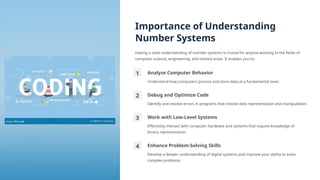 Importance of Understanding
Number Systems
Having a solid understanding of number systems is crucial for anyone working in the fields of
computer science, engineering, and related areas. It enables you to:
1 Analyze Computer Behavior
Understand how computers process and store data at a fundamental level.
2 Debug and Optimize Code
Identify and resolve errors in programs that involve data representation and manipulation.
3 Work with Low-Level Systems
Effectively interact with computer hardware and systems that require knowledge of
binary representation.
4 Enhance Problem-Solving Skills
Develop a deeper understanding of digital systems and improve your ability to solve
complex problems.
 