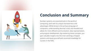 Conclusion and Summary
Number systems are essential tools in the world of
computing, each with its unique characteristics and
advantages. While binary is the primary language of
computers, understanding decimal, octal, and hexadecimal
allows for more efficient communication, data representation,
and program development. By mastering these concepts, you
gain valuable insights into the inner workings of digital
systems and equip yourself with essential knowledge for
success in the field.
 