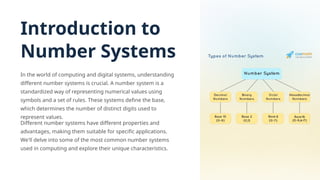 Introduction to
Number Systems
In the world of computing and digital systems, understanding
different number systems is crucial. A number system is a
standardized way of representing numerical values using
symbols and a set of rules. These systems define the base,
which determines the number of distinct digits used to
represent values.
Different number systems have different properties and
advantages, making them suitable for specific applications.
We'll delve into some of the most common number systems
used in computing and explore their unique characteristics.
 