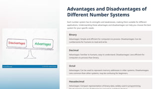 Advantages and Disadvantages of
Different Number Systems
Each number system has its strengths and weaknesses, making them suitable for different
applications. Understanding these advantages and disadvantages can help you choose the best
system for your specific needs.
Binary
Advantages: Simple and efficient for computers to process. Disadvantages: Can be
cumbersome for humans to read and write.
Decimal
Advantages: Familiar to humans, easy to understand. Disadvantages: Less efficient for
computers to process than binary.
Octal
Advantages: Can be used to represent memory addresses in older systems. Disadvantages:
Less common than other systems, may be confusing for beginners.
Hexadecimal
Advantages: Compact representation of binary data, widely used in programming.
 