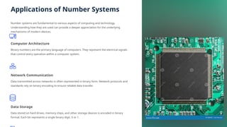 Applications of Number Systems
Number systems are fundamental to various aspects of computing and technology.
Understanding how they are used can provide a deeper appreciation for the underlying
mechanisms of modern devices.
Computer Architecture
Binary numbers are the primary language of computers. They represent the electrical signals
that control every operation within a computer system.
Network Communication
Data transmitted across networks is often represented in binary form. Network protocols and
standards rely on binary encoding to ensure reliable data transfer.
Data Storage
Data stored on hard drives, memory chips, and other storage devices is encoded in binary
format. Each bit represents a single binary digit, 0 or 1.
 