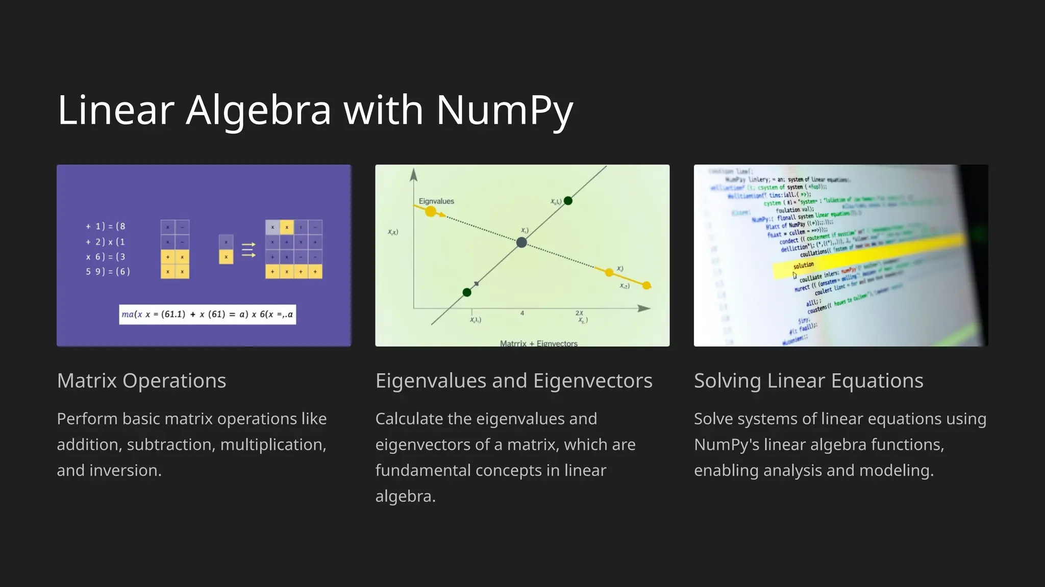 Linear Algebra with NumPy
Matrix Operations
Perform basic matrix operations like
addition, subtraction, multiplication,
and inversion.
Eigenvalues and Eigenvectors
Calculate the eigenvalues and
eigenvectors of a matrix, which are
fundamental concepts in linear
algebra.
Solving Linear Equations
Solve systems of linear equations using
NumPy's linear algebra functions,
enabling analysis and modeling.
 