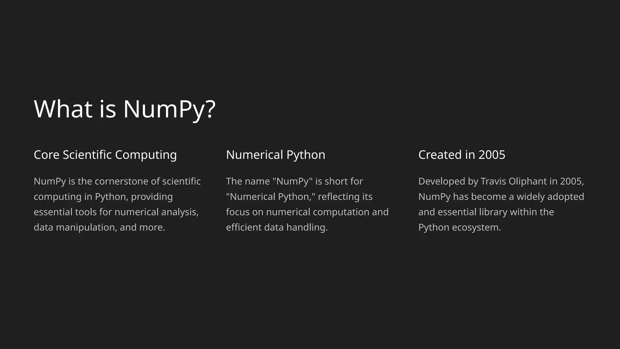 What is NumPy?
Core Scientific Computing
NumPy is the cornerstone of scientific
computing in Python, providing
essential tools for numerical analysis,
data manipulation, and more.
Numerical Python
The name "NumPy" is short for
"Numerical Python," reflecting its
focus on numerical computation and
efficient data handling.
Created in 2005
Developed by Travis Oliphant in 2005,
NumPy has become a widely adopted
and essential library within the
Python ecosystem.
 