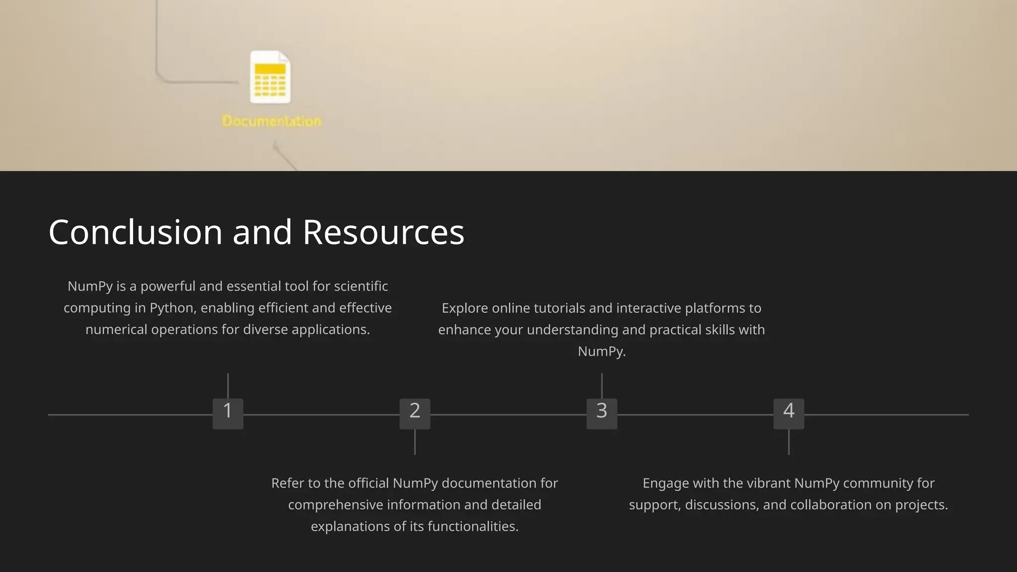 Conclusion and Resources
1
NumPy is a powerful and essential tool for scientific
computing in Python, enabling efficient and effective
numerical operations for diverse applications.
2
Refer to the official NumPy documentation for
comprehensive information and detailed
explanations of its functionalities.
3
Explore online tutorials and interactive platforms to
enhance your understanding and practical skills with
NumPy.
4
Engage with the vibrant NumPy community for
support, discussions, and collaboration on projects.
 