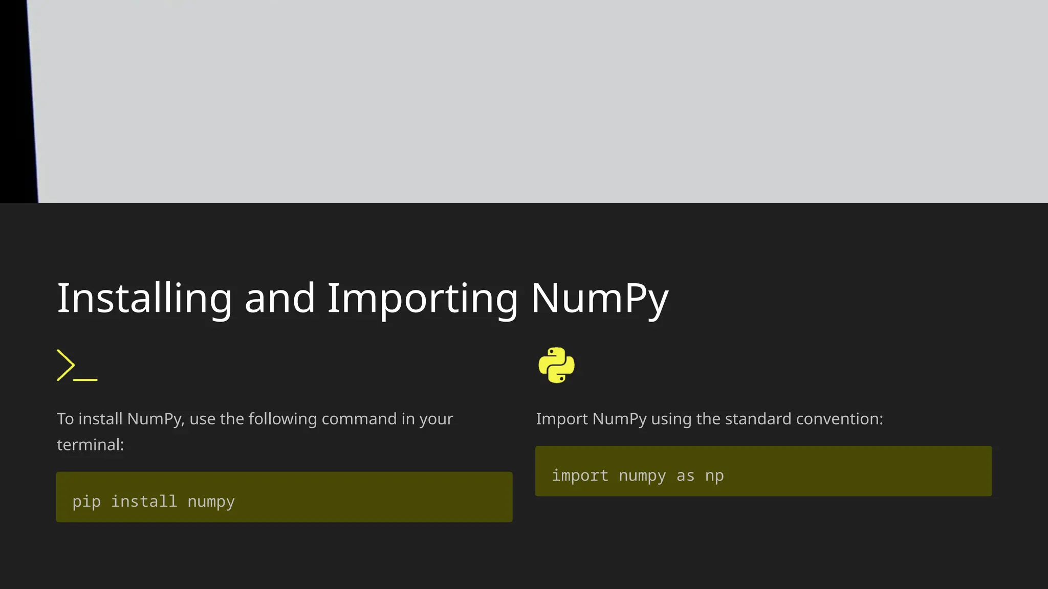 Installing and Importing NumPy
To install NumPy, use the following command in your
terminal:
pip install numpy
Import NumPy using the standard convention:
import numpy as np
 