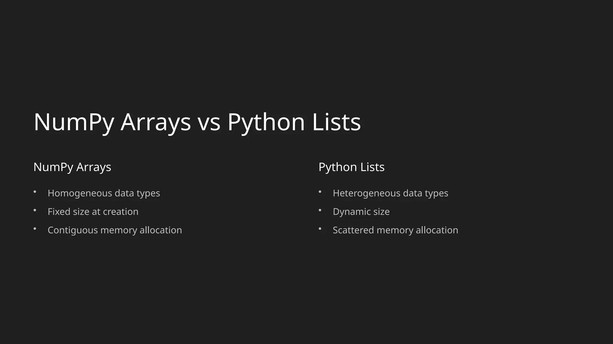 NumPy Arrays vs Python Lists
NumPy Arrays
• Homogeneous data types
• Fixed size at creation
• Contiguous memory allocation
Python Lists
• Heterogeneous data types
• Dynamic size
• Scattered memory allocation
 