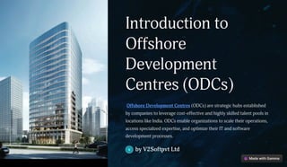 Introduction to
Offshore
Development
Centres (ODCs)
Offshore Development Centres (ODCs) are strategic hubs established
by companies to leverage cost-effective and highly skilled talent pools in
locations like India. ODCs enable organizations to scale their operations,
access specialized expertise, and optimize their IT and software
development processes.
by V2Softpvt Ltd
 