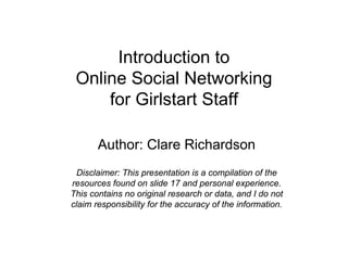 Introduction to
 Online Social Networking
     for Girlstart Staff

       Author: Clare Richardson
 Disclaimer: This presentation is a compilation of the
resources found on slide 17 and personal experience.
This contains no original research or data, and I do not
claim responsibility for the accuracy of the information.