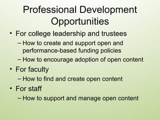 Professional Development
Opportunities
• For college leadership and trustees
– How to create and support open and
performance-based funding policies
– How to encourage adoption of open content
• For faculty
– How to find and create open content
• For staff
– How to support and manage open content
 