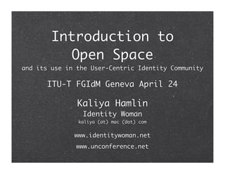 Introduction to
           Open Space
and its use in the User-Centric Identity Community

      ITU-T FGIdM Geneva April 24

               Kaliya Hamlin
                Identity Woman
               kaliya (at) mac (dot) com


              www.identitywoman.net
              www.unconference.net