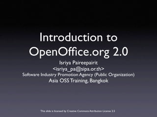 Introduction to
   OpenOfﬁce.org 2.0
                     Isriya Paireepairit
                  <isriya_pa@sipa.or.th>
Software Industry Promotion Agency (Public Organization)
               Asia OSS Training, Bangkok




        This slide is licensed by Creative Commons Attribution License 2.5