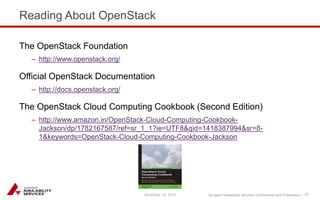 Sungard Availability Services Confidential and Proprietary | 
Reading About OpenStack 
December 15, 2014 27 
The OpenStack Foundation 
– http://www.openstack.org/ 
Official OpenStack Documentation 
– http://docs.openstack.org/ 
The OpenStack Cloud Computing Cookbook (Second Edition) 
– http://www.amazon.in/OpenStack-Cloud-Computing-Cookbook- 
Jackson/dp/1782167587/ref=sr_1_1?ie=UTF8&qid=1418387994&sr=8- 
1&keywords=OpenStack-Cloud-Computing-Cookbook-Jackson 
 