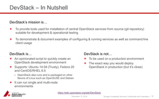 Sungard Availability Services Confidential and Proprietary | 
DevStack – In Nutshell 
DevStack is… 
 An opinionated script to quickly create an 
OpenStack development environment 
 Supports: Ubuntu 14.04 (Trusty), Fedora 20 
and CentOS/RHEL 6.5 
– OpenStack also runs and is packaged on other 
flavors of Linux such as OpenSUSE and Debian 
 It can run single and multi-node 
environments 
DevStack is not… 
 To be used on a production environment 
 The exact way you would deploy 
OpenStack in production (but it’s close) 
DevStack’s mission is… 
 To provide tools used for installation of central OpenStack services from source (git repository) 
suitable for development & operational testing 
 To demonstrate & document examples of configuring & running services as well as command line 
client usage 
December 15, 2014 32 
https://wiki.openstack.org/wiki/DevStack 
 