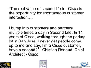 <ul><li>“ The real value of second life for Cisco is the opportunity for spontaneous customer interaction…. </li></ul><ul>...