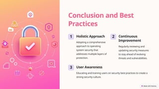 Conclusion and Best
Practices
1 Holistic Approach
Adopting a comprehensive
approach to operating
system security that
addresses multiple layers of
protection.
2 Continuous
Improvement
Regularly reviewing and
updating security measures
to stay ahead of evolving
threats and vulnerabilities.
3 User Awareness
Educating and training users on security best practices to create a
strong security culture.
 