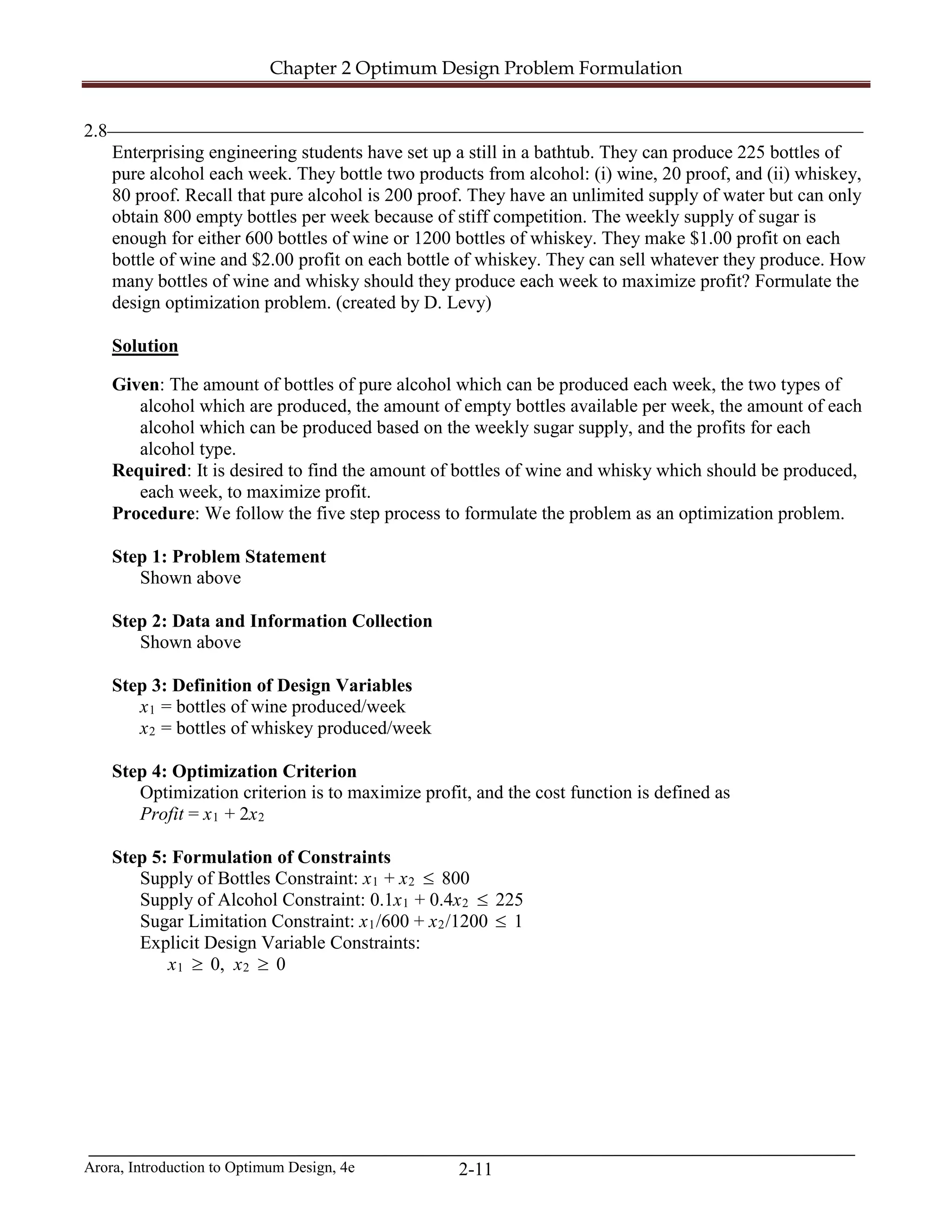 Chapter 2 Optimum Design Problem Formulation
Arora, Introduction to Optimum Design, 4e 2-11
2.8_________________________________________________________________________________
Enterprising engineering students have set up a still in a bathtub. They can produce 225 bottles of
pure alcohol each week. They bottle two products from alcohol: (i) wine, 20 proof, and (ii) whiskey,
80 proof. Recall that pure alcohol is 200 proof. They have an unlimited supply of water but can only
obtain 800 empty bottles per week because of stiff competition. The weekly supply of sugar is
enough for either 600 bottles of wine or 1200 bottles of whiskey. They make $1.00 profit on each
bottle of wine and $2.00 profit on each bottle of whiskey. They can sell whatever they produce. How
many bottles of wine and whisky should they produce each week to maximize profit? Formulate the
design optimization problem. (created by D. Levy)
Solution
Given: The amount of bottles of pure alcohol which can be produced each week, the two types of
alcohol which are produced, the amount of empty bottles available per week, the amount of each
alcohol which can be produced based on the weekly sugar supply, and the profits for each
alcohol type.
Required: It is desired to find the amount of bottles of wine and whisky which should be produced,
each week, to maximize profit.
Procedure: We follow the five step process to formulate the problem as an optimization problem.
Step 1: Problem Statement
Shown above
Step 2: Data and Information Collection
Shown above
Step 3: Definition of Design Variables
x1 = bottles of wine produced/week
x2 = bottles of whiskey produced/week
Step 4: Optimization Criterion
Optimization criterion is to maximize profit, and the cost function is defined as
Profit = x1 + 2x2
Step 5: Formulation of Constraints
Supply of Bottles Constraint: x1 + x2 ≤ 800
Supply of Alcohol Constraint: 0.1x1 + 0.4x2 ≤ 225
Sugar Limitation Constraint: x1/600 + x2/1200 ≤ 1
Explicit Design Variable Constraints:
x1 ≥ 0, x2 ≥ 0
 