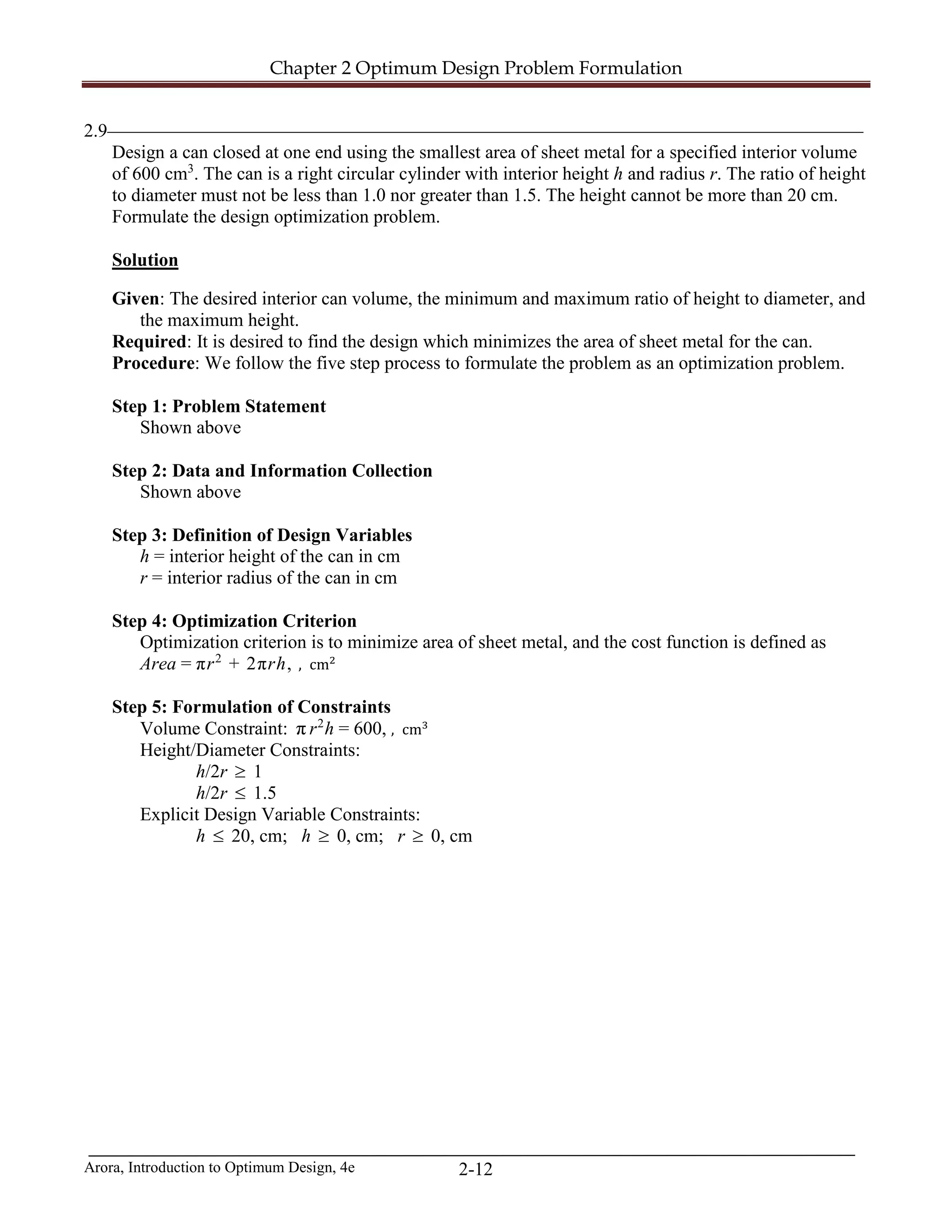 Chapter 2 Optimum Design Problem Formulation
Arora, Introduction to Optimum Design, 4e 2-12
2.9_________________________________________________________________________________
Design a can closed at one end using the smallest area of sheet metal for a specified interior volume
of 600 cm3
. The can is a right circular cylinder with interior height h and radius r. The ratio of height
to diameter must not be less than 1.0 nor greater than 1.5. The height cannot be more than 20 cm.
Formulate the design optimization problem.
Solution
Given: The desired interior can volume, the minimum and maximum ratio of height to diameter, and
the maximum height.
Required: It is desired to find the design which minimizes the area of sheet metal for the can.
Procedure: We follow the five step process to formulate the problem as an optimization problem.
Step 1: Problem Statement
Shown above
Step 2: Data and Information Collection
Shown above
Step 3: Definition of Design Variables
h = interior height of the can in cm
r = interior radius of the can in cm
Step 4: Optimization Criterion
Optimization criterion is to minimize area of sheet metal, and the cost function is defined as
Area = πr2
+ 2πrh, , cm2
Step 5: Formulation of Constraints
Volume Constraint: π r2
h = 600, , cm3
Height/Diameter Constraints:
h/2r ≥ 1
h/2r ≤ 1.5
Explicit Design Variable Constraints:
h ≤ 20, cm; h ≥ 0, cm; r ≥ 0, cm
 