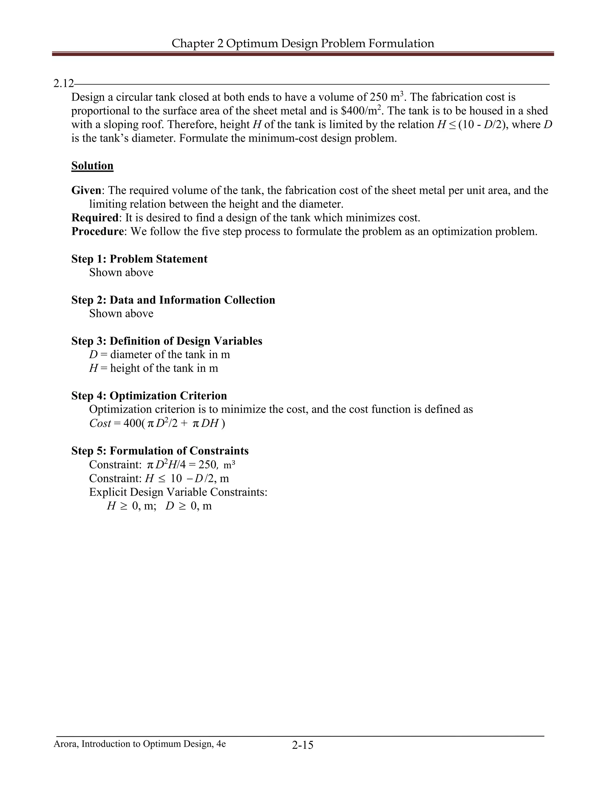 Chapter 2 Optimum Design Problem Formulation
Arora, Introduction to Optimum Design, 4e 2-15
2.12________________________________________________________________________________
Design a circular tank closed at both ends to have a volume of 250 m3
. The fabrication cost is
proportional to the surface area of the sheet metal and is $400/m2
. The tank is to be housed in a shed
with a sloping roof. Therefore, height H of the tank is limited by the relation H ≤ (10 - D/2), where D
is the tank’s diameter. Formulate the minimum-cost design problem.
Solution
Given: The required volume of the tank, the fabrication cost of the sheet metal per unit area, and the
limiting relation between the height and the diameter.
Required: It is desired to find a design of the tank which minimizes cost.
Procedure: We follow the five step process to formulate the problem as an optimization problem.
Step 1: Problem Statement
Shown above
Step 2: Data and Information Collection
Shown above
Step 3: Definition of Design Variables
D = diameter of the tank in m
H = height of the tank in m
Step 4: Optimization Criterion
Optimization criterion is to minimize the cost, and the cost function is defined as
Cost = 400( π D2
/2 + π DH )
Step 5: Formulation of Constraints
Constraint: π D2
H/4 = 250, m3
Constraint: H ≤ 10 D− /2, m
Explicit Design Variable Constraints:
H ≥ 0, m; D ≥ 0, m
 