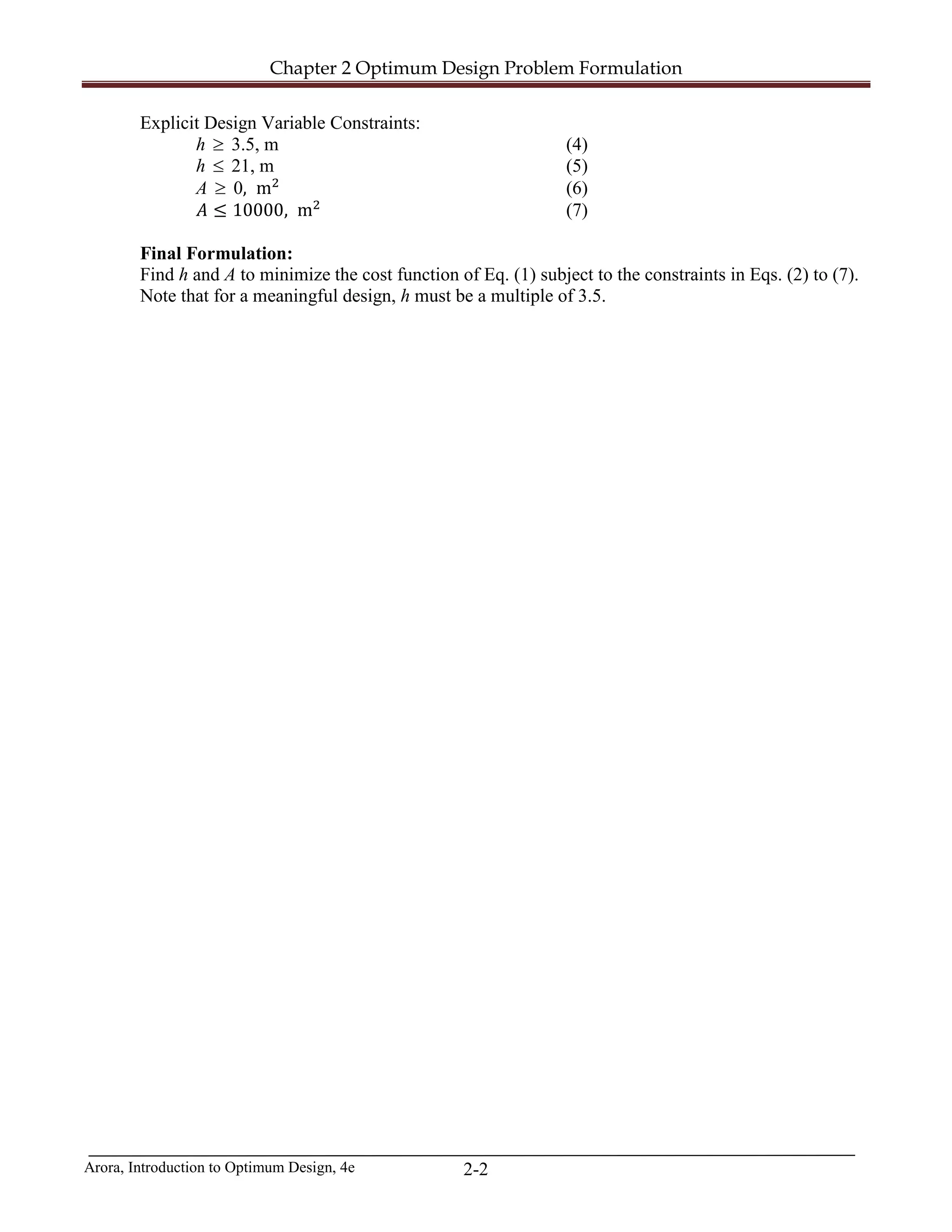 Chapter 2 Optimum Design Problem Formulation
Arora, Introduction to Optimum Design, 4e 2-2
Explicit Design Variable Constraints:
h ≥ 3.5, m (4)
h ≤ 21, m (5)
A ≥ 0, m2
(6)
𝐴𝐴 ≤ 10000, m2
(7)
Final Formulation:
Find h and A to minimize the cost function of Eq. (1) subject to the constraints in Eqs. (2) to (7).
Note that for a meaningful design, h must be a multiple of 3.5.
 