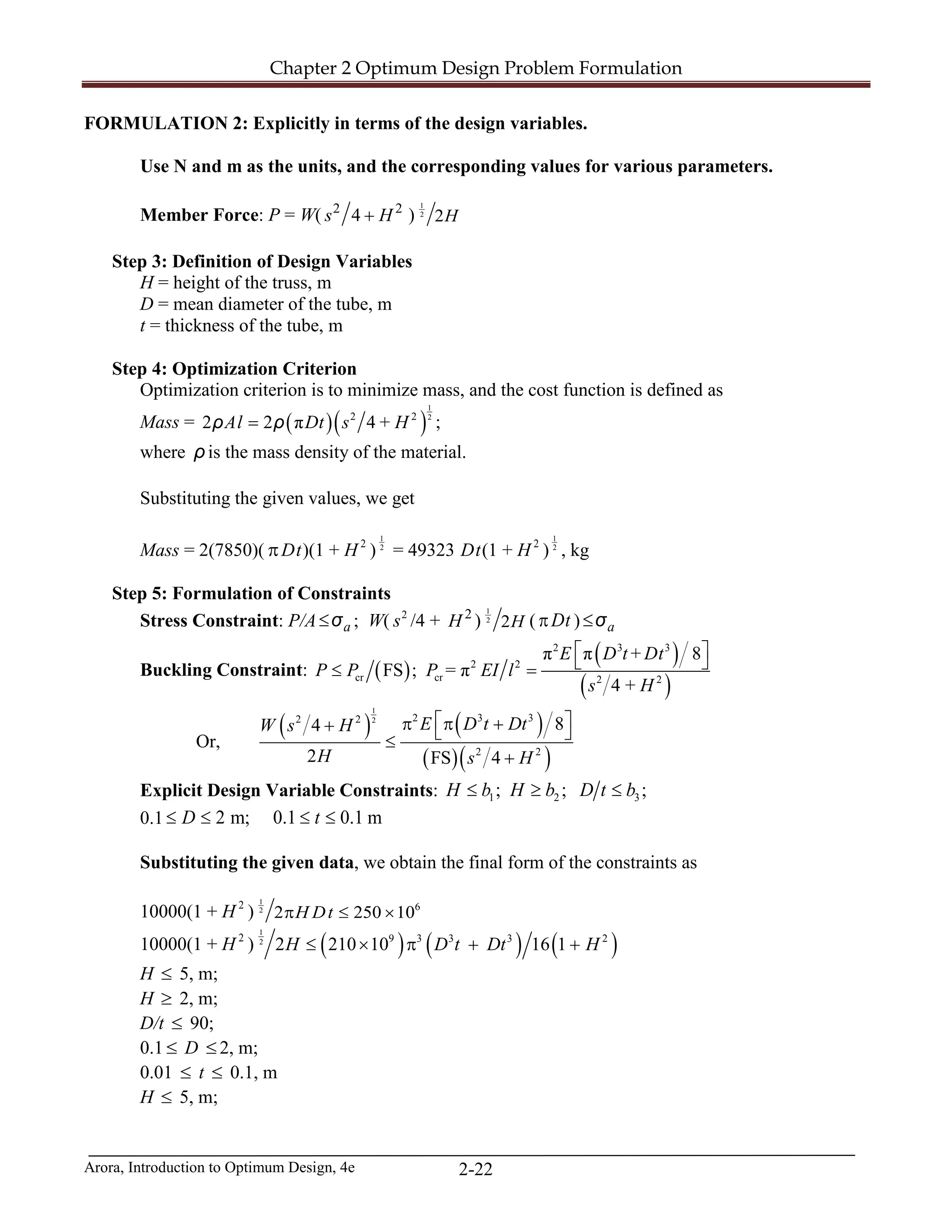 Chapter 2 Optimum Design Problem Formulation
Arora, Introduction to Optimum Design, 4e 2-22
FORMULATION 2: Explicitly in terms of the design variables.
Use N and m as the units, and the corresponding values for various parameters.
Member Force: P = W( 2 2
4s H+ )
1
2
2H
Step 3: Definition of Design Variables
H = height of the truss, m
D = mean diameter of the tube, m
t = thickness of the tube, m
Step 4: Optimization Criterion
Optimization criterion is to minimize mass, and the cost function is defined as
Mass = ( )( )
1
22 2
2 2 π 4 +Al Dt s H=ρ ρ ;
where ρ is the mass density of the material.
Substituting the given values, we get
Mass = 2(7850)( πDt)(1 + H 2
) 2
1
= 49323 Dt(1 + H 2
) 2
1
, kg
Step 5: Formulation of Constraints
Stress Constraint: P/A a≤σ ; W( 2
s /4 + 2
H )
1
2
2H ( Dtπ ) a≤σ
Buckling Constraint: ( )
( )
( )
2 3 3
2 2
cr cr 2 2
π π + 8
FS ; = π
4 +
E D t Dt
P P P EI l
s H
 
 ≤ =
Or,
( ) ( )
( )( )
1
2 2 3 32 2
2 2
84
2 FS 4
E D t DtW s H
H s H
 π π ++  ≤
+
Explicit Design Variable Constraints: 1 2 3; ; ;H b H b D t b≤ ≥ ≤
0.1 2 m; 0.1 0.1 mD t≤ ≤ ≤ ≤
Substituting the given data, we obtain the final form of the constraints as
10000(1 + H 2
)
1
2 6
2 250 10H Dtπ ≤ ×
10000(1 + H 2
) ( ) ( ) ( )
1
2 9 3 3 3 2
2 210 10 16 1H D t Dt H≤ × π + +
H ≤ 5, m;
H ≥ 2, m;
D/t ≤ 90;
0.1 ≤ D ≤ 2, m;
0.01 ≤ t ≤ 0.1, m
H ≤ 5, m;
 