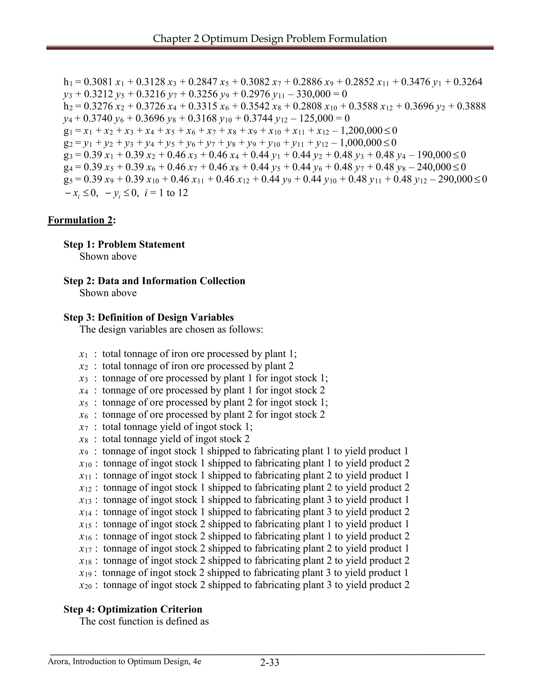 Chapter 2 Optimum Design Problem Formulation
Arora, Introduction to Optimum Design, 4e 2-33
h1 = 0.3081 x1 + 0.3128 x3 + 0.2847 x5 + 0.3082 x7 + 0.2886 x9 + 0.2852 x11 + 0.3476 y1 + 0.3264
y3 + 0.3212 y5 + 0.3216 y7 + 0.3256 y9 + 0.2976 y11 – 330,000 = 0
h2 = 0.3276 x2 + 0.3726 x4 + 0.3315 x6 + 0.3542 x8 + 0.2808 x10 + 0.3588 x12 + 0.3696 y2 + 0.3888
y4 + 0.3740 y6 + 0.3696 y8 + 0.3168 y10 + 0.3744 y12 – 125,000 = 0
g1 = x1 + x2 + x3 + x4 + x5 + x6 + x7 + x8 + x9 + x10 + x11 + x12 – 1,200,000≤ 0
g2 = y1 + y2 + y3 + y4 + y5 + y6 + y7 + y8 + y9 + y10 + y11 + y12 – 1,000,000≤ 0
g3 = 0.39 x1 + 0.39 x2 + 0.46 x3 + 0.46 x4 + 0.44 y1 + 0.44 y2 + 0.48 y3 + 0.48 y4 – 190,000 ≤ 0
g4 = 0.39 x5 + 0.39 x6 + 0.46 x7 + 0.46 x8 + 0.44 y5 + 0.44 y6 + 0.48 y7 + 0.48 y8 – 240,000 ≤ 0
g5 = 0.39 x9 + 0.39 x10 + 0.46 x11 + 0.46 x12 + 0.44 y9 + 0.44 y10 + 0.48 y11 + 0.48 y12 – 290,000≤ 0
≤− ix 0, ≤− iy 0, i = 1 to 12
Formulation 2:
Step 1: Problem Statement
Shown above
Step 2: Data and Information Collection
Shown above
Step 3: Definition of Design Variables
The design variables are chosen as follows:
x1 : total tonnage of iron ore processed by plant 1;
x2 : total tonnage of iron ore processed by plant 2
x3 : tonnage of ore processed by plant 1 for ingot stock 1;
x4 : tonnage of ore processed by plant 1 for ingot stock 2
x5 : tonnage of ore processed by plant 2 for ingot stock 1;
x6 : tonnage of ore processed by plant 2 for ingot stock 2
x7 : total tonnage yield of ingot stock 1;
x8 : total tonnage yield of ingot stock 2
x9 : tonnage of ingot stock 1 shipped to fabricating plant 1 to yield product 1
x10 : tonnage of ingot stock 1 shipped to fabricating plant 1 to yield product 2
x11 : tonnage of ingot stock 1 shipped to fabricating plant 2 to yield product 1
x12 : tonnage of ingot stock 1 shipped to fabricating plant 2 to yield product 2
x13 : tonnage of ingot stock 1 shipped to fabricating plant 3 to yield product 1
x14 : tonnage of ingot stock 1 shipped to fabricating plant 3 to yield product 2
x15 : tonnage of ingot stock 2 shipped to fabricating plant 1 to yield product 1
x16 : tonnage of ingot stock 2 shipped to fabricating plant 1 to yield product 2
x17 : tonnage of ingot stock 2 shipped to fabricating plant 2 to yield product 1
x18 : tonnage of ingot stock 2 shipped to fabricating plant 2 to yield product 2
x19 : tonnage of ingot stock 2 shipped to fabricating plant 3 to yield product 1
x20 : tonnage of ingot stock 2 shipped to fabricating plant 3 to yield product 2
Step 4: Optimization Criterion
The cost function is defined as
 