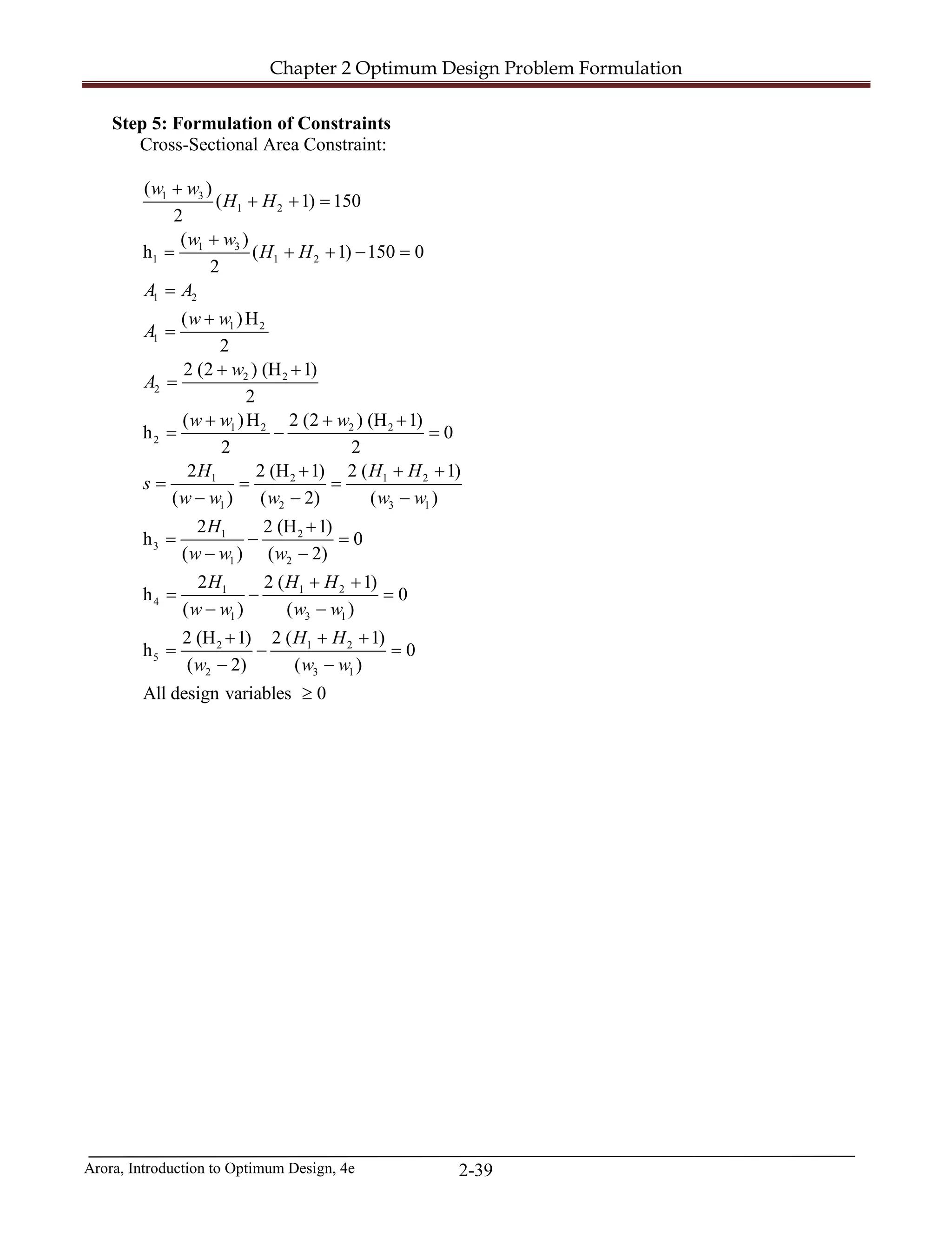 Chapter 2 Optimum Design Problem Formulation
Arora, Introduction to Optimum Design, 4e 2-39
Step 5: Formulation of Constraints
Cross-Sectional Area Constraint:
1 3
1 2
1 3
1 1 2
1 2
1 2
1
2 2
2
1 2 2 2
2
1 2 1 2
1 2 3 1
1 2
3
1 2
1 1
4
1
( )
( 1) 150
2
( )
h ( 1) 150 0
2
( )H
2
2 (2 ) (H 1)
2
( )H 2 (2 ) (H 1)
h 0
2 2
2 2 (H 1) 2 ( 1)
( ) ( 2) ( )
2 2 (H 1)
h 0
( ) ( 2)
2 2 (
h
( )
w w
H H
w w
H H
A A
w w
A
w
A
w w w
H H H
s
w w w w w
H
w w w
H H H
w w
+
+ + =
+
= + + −=
=
+
=
+ +
=
+ + +
= − =
+ + +
= = =
− − −
+
= − =
− −
+
= −
−
2
3 1
2 1 2
5
2 3 1
1)
0
( )
2 (H 1) 2 ( 1)
h 0
( 2) ( )
All design variables 0
w w
H H
w w w
+
=
−
+ + +
= − =
− −
≥
 