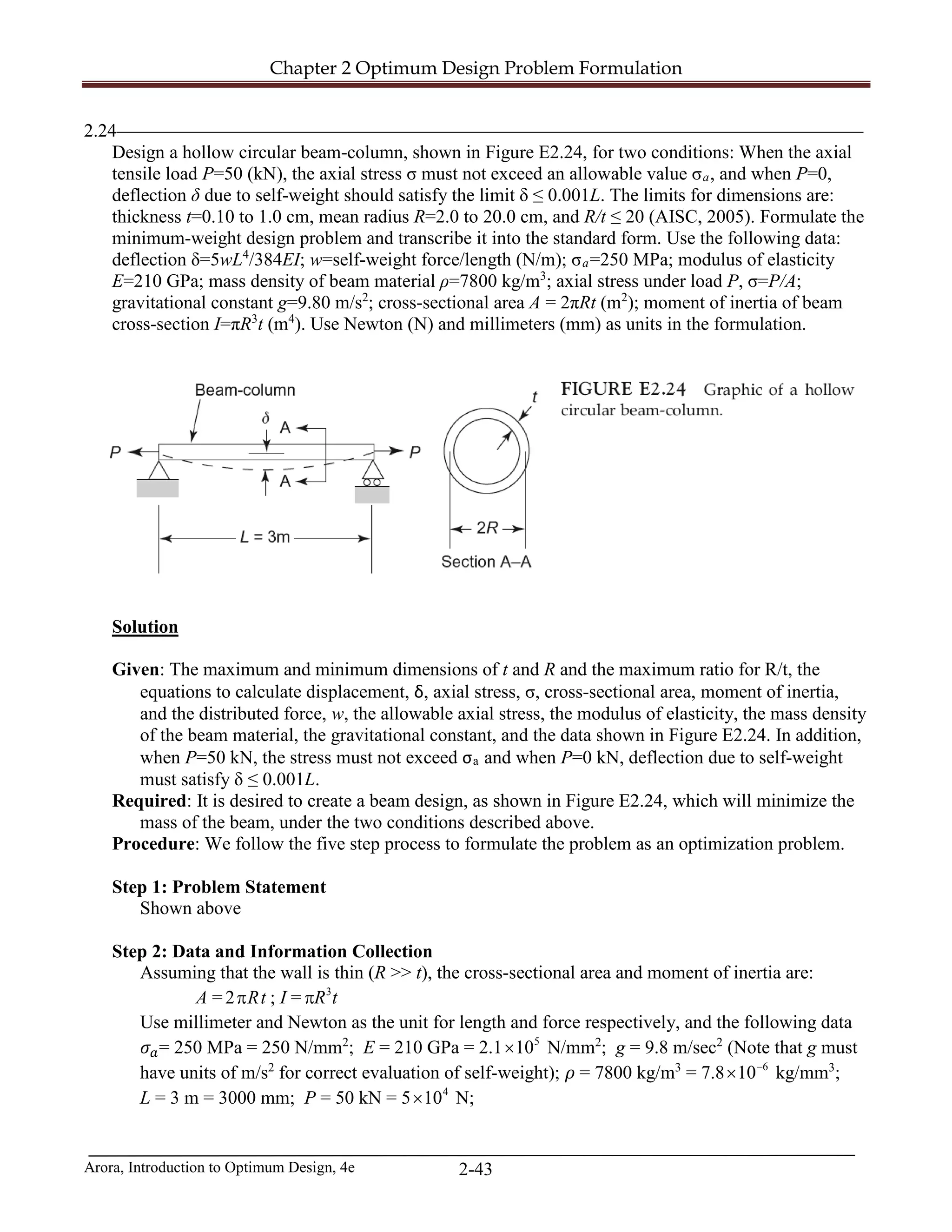 Chapter 2 Optimum Design Problem Formulation
Arora, Introduction to Optimum Design, 4e 2-43
2.24________________________________________________________________________________
Design a hollow circular beam-column, shown in Figure E2.24, for two conditions: When the axial
tensile load P=50 (kN), the axial stress σ must not exceed an allowable value σa, and when P=0,
deflection δ due to self-weight should satisfy the limit δ ≤ 0.001L. The limits for dimensions are:
thickness t=0.10 to 1.0 cm, mean radius R=2.0 to 20.0 cm, and R/t ≤ 20 (AISC, 2005). Formulate the
minimum-weight design problem and transcribe it into the standard form. Use the following data:
deflection δ=5wL4
/384EI; w=self-weight force/length (N/m); σa=250 MPa; modulus of elasticity
E=210 GPa; mass density of beam material ρ=7800 kg/m3
; axial stress under load P, σ=P/A;
gravitational constant g=9.80 m/s2
; cross-sectional area A = 2πRt (m2
); moment of inertia of beam
cross-section I=πR3
t (m4
). Use Newton (N) and millimeters (mm) as units in the formulation.
Solution
Given: The maximum and minimum dimensions of t and R and the maximum ratio for R/t, the
equations to calculate displacement, δ, axial stress, σ, cross-sectional area, moment of inertia,
and the distributed force, w, the allowable axial stress, the modulus of elasticity, the mass density
of the beam material, the gravitational constant, and the data shown in Figure E2.24. In addition,
when P=50 kN, the stress must not exceed σa and when P=0 kN, deflection due to self-weight
must satisfy δ ≤ 0.001L.
Required: It is desired to create a beam design, as shown in Figure E2.24, which will minimize the
mass of the beam, under the two conditions described above.
Procedure: We follow the five step process to formulate the problem as an optimization problem.
Step 1: Problem Statement
Shown above
Step 2: Data and Information Collection
Assuming that the wall is thin (R >> t), the cross-sectional area and moment of inertia are:
A = 2 Rtπ ; I = 3
R tπ
Use millimeter and Newton as the unit for length and force respectively, and the following data
𝜎𝜎𝑎𝑎= 250 MPa = 250 N/mm2
; E = 210 GPa = 2.1 5
10× N/mm2
; g = 9.8 m/sec2
(Note that g must
have units of m/s2
for correct evaluation of self-weight); 𝜌𝜌 = 7800 kg/m3
= 7.8 6
10−
× kg/mm3
;
L = 3 m = 3000 mm; P = 50 kN = 5 4
10× N;
 