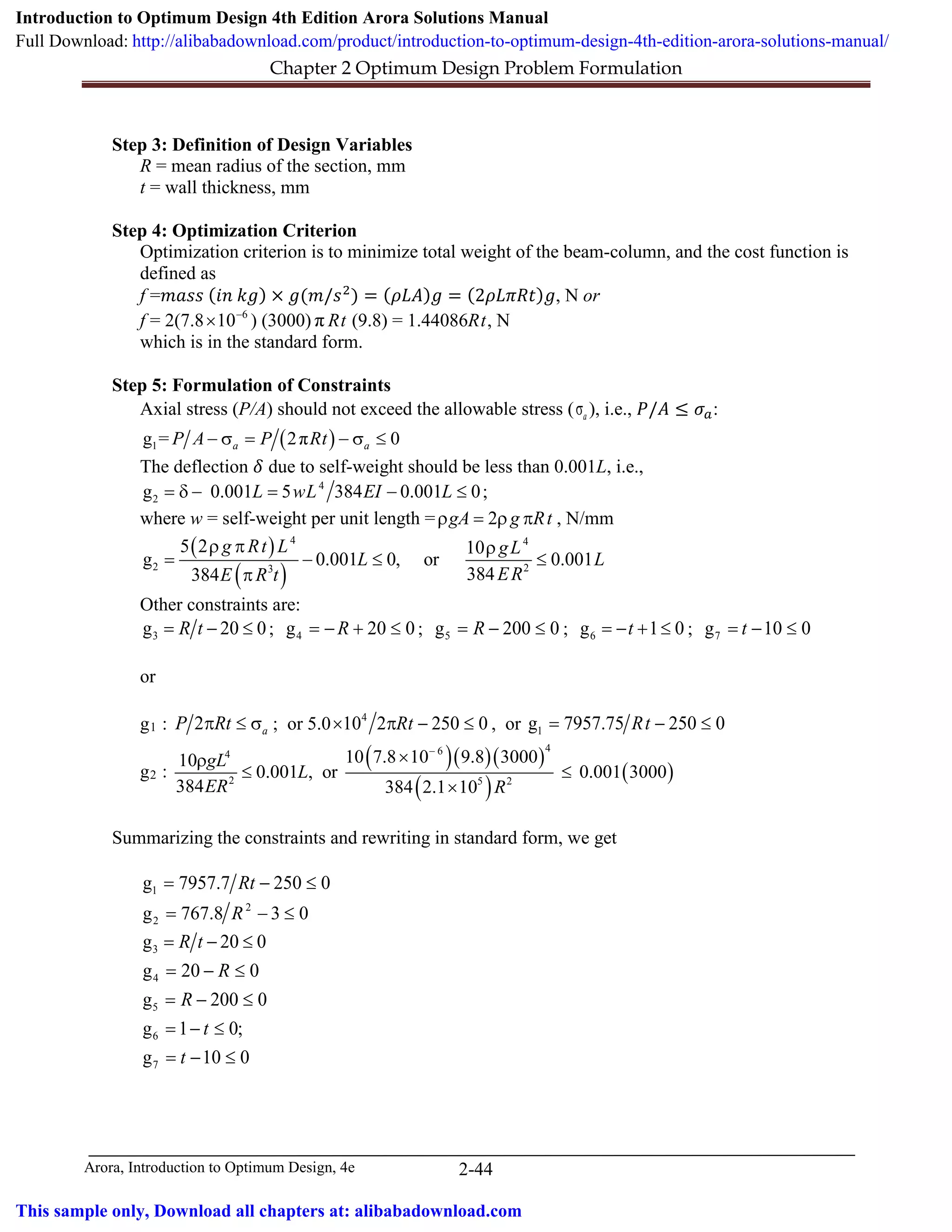 Chapter 2 Optimum Design Problem Formulation
Arora, Introduction to Optimum Design, 4e 2-44
Step 3: Definition of Design Variables
R = mean radius of the section, mm
t = wall thickness, mm
Step 4: Optimization Criterion
Optimization criterion is to minimize total weight of the beam-column, and the cost function is
defined as
f =𝑚𝑚𝑚𝑚𝑚𝑚𝑚𝑚 (𝑖𝑖𝑖𝑖 𝑘𝑘𝑘𝑘) × 𝑔𝑔(𝑚𝑚/𝑠𝑠2
) = (𝜌𝜌𝜌𝜌𝜌𝜌)𝑔𝑔 = (2𝜌𝜌𝜌𝜌𝜌𝜌𝜌𝜌𝜌𝜌)𝑔𝑔, N or
f = 2(7.8 6
10−
× ) (3000) π Rt (9.8) = 1.44086Rt, N
which is in the standard form.
Step 5: Formulation of Constraints
Axial stress (P/A) should not exceed the allowable stress ( aσ ), i.e., 𝑃𝑃/𝐴𝐴 ≤ 𝜎𝜎𝑎𝑎:
( )1g = 2π 0a aP A P Rt− σ= − σ ≤
The deflection 𝛿𝛿 due to self-weight should be less than 0.001L, i.e.,
4
2g 0.001 5 384 0.001 0L wL EI L= δ − = − ≤ ;
where w = self-weight per unit length = 2gA g Rtρ = ρ π , N/mm
( )
( )
4 4
2 23
5 2 10
g 0.001 0, or 0.001
384384
g Rt L gL
L L
ERE R t
ρ π ρ
= − ≤ ≤
π
Other constraints are:
3g 20 0R t= − ≤ ; 4g 20 0R=− + ≤ ; 5g 200 0R= − ≤ ; 6g 1 0t=− + ≤ ; 7g 10 0t=− ≤
or
g1 : 2 aP Rtπ ≤ σ ; or 5.0 4
10 2 250 0Rt× π − ≤ , or 1g 7957.75 250 0Rt= − ≤
g2 :
( )( )( )
( )
( )
464
2 5 2
10 7.8 10 9.8 300010
0.001 , or 0.001 3000
384 384 2.1 10
gL
L
ER R
−
×ρ
≤ ≤
×
Summarizing the constraints and rewriting in standard form, we get
1g 7957.7 250 0Rt= − ≤
2
2g 767.8 3 0R= − ≤
3g 20 0R t= − ≤
4g 20 0R= − ≤
5g 200 0R= − ≤
6g 1 0;t= − ≤
7g 10 0t= − ≤
Introduction to Optimum Design 4th Edition Arora Solutions Manual
Full Download: http://alibabadownload.com/product/introduction-to-optimum-design-4th-edition-arora-solutions-manual/
This sample only, Download all chapters at: alibabadownload.com
 