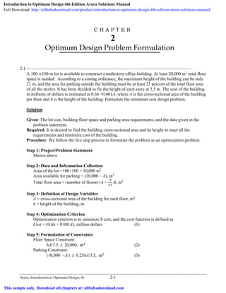 Arora, Introduction to Optimum Design, 4e 2-1
C H A P T E R
2
Optimum Design Problem Formulation
2.1___________________________________________________________________________
A 100 ×100 m lot is available to construct a multistory office building. At least 20,000 m2
total floor
space is needed. According to a zoning ordinance, the maximum height of the building can be only
21 m, and the area for parking outside the building must be at least 25 percent of the total floor area
of all the stories. It has been decided to fix the height of each story at 3.5 m. The cost of the building
in millions of dollars is estimated at 0.6h +0.001A, where A is the cross-sectional area of the building
per floor and h is the height of the building. Formulate the minimum cost design problem.
Solution
Given: The lot size, building floor space and parking area requirements, and the data given in the
problem statement.
Required: It is desired to find the building cross-sectional area and its height to meet all the
requirements and minimize cost of the building.
Procedure: We follow the five step process to formulate the problem as an optimization problem.
Step 1: Project/Problem Statement
Shown above
Step 2: Data and Information Collection
Area of the lot =100×100 = 10,000 m2
Area available for parking = (10,000 – A), m2
Total floor area = (number of floors)×A =
ℎ
3.5
𝐴𝐴, m2
Step 3: Definition of Design Variables
A = cross-sectional area of the building for each floor, m2
h = height of the building, m
Step 4: Optimization Criterion
Optimization criterion is to minimize $ cost, and the cost function is defined as
Cost = (0.6h + 0.001A), million dollars (1)
Step 5: Formulation of Constraints
Floor Space Constraint:
hA/3.5 ≥ 20,000, m2
(2)
Parking Constraint:
(10,000 A− ) ≥ 0.25hA/3.5, m2
(3)
Introduction to Optimum Design 4th Edition Arora Solutions Manual
Full Download: http://alibabadownload.com/product/introduction-to-optimum-design-4th-edition-arora-solutions-manual/
This sample only, Download all chapters at: alibabadownload.com
 