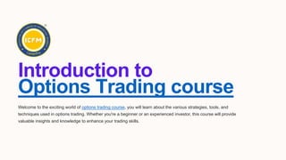 Introduction to
Options Trading course
Welcome to the exciting world of options trading course, you will learn about the various strategies, tools, and
techniques used in options trading. Whether you're a beginner or an experienced investor, this course will provide
valuable insights and knowledge to enhance your trading skills.
 