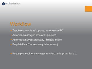 Workflow
 Zapotrzebowanie zakupowe, autoryzacja PO
 Autoryzacja nowych limitów kupieckich
 Autoryzacja kwot sprzedaży / limitów zniżek
 Przydział lead’ów ze strony internetowej
 Każdy proces, który wymaga zatwierdzenia przez ludzi…
 