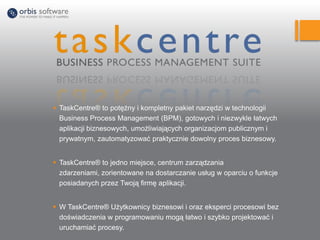  TaskCentre® to potężny i kompletny pakiet narzędzi w technologii
Business Process Management (BPM), gotowych i niezwykle łatwych
aplikacji biznesowych, umożliwiających organizacjom publicznym i
prywatnym, zautomatyzować praktycznie dowolny proces biznesowy.
 TaskCentre® to jedno miejsce, centrum zarządzania
zdarzeniami, zorientowane na dostarczanie usług w oparciu o funkcje
posiadanych przez Twoją firmę aplikacji.
 W TaskCentre® Użytkownicy biznesowi i oraz eksperci procesowi bez
doświadczenia w programowaniu mogą łatwo i szybko projektować i
uruchamiać procesy.
 