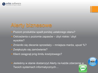 Alerty biznesowe
 Poziom produktów spadł poniżej ustalonego stanu?
 Ostrzeżenia o poziomie zapasów – zbyt niskie / zbyt
wysokie?
 Zmieniło się zlecenie sprzedaży – mniejsza marża, upust %?
 Zwiększyło się zamówienie?
 Klient osiągnął próg limitu kredytowego?
 Jesteśmy w stanie dostarczyć Alerty na każde zdarzenie w
Twoich systemach informatycznych…
 