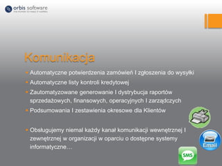 Komunikacja
 Automatyczne potwierdzenia zamówień I zgłoszenia do wysyłki
 Automatyczne listy kontroli kredytowej
 Zautomatyzowane generowanie I dystrybucja raportów
sprzedażowych, finansowych, operacyjnych I zarządczych
 Podsumowania I zestawienia okresowe dla Klientów
 Obsługujemy niemal każdy kanał komunikacji wewnętrznej I
zewnętrznej w organizacji w oparciu o dostępne systemy
informatyczne…
 