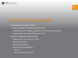 Mechanizmy połączeń
 TaskCentre® Connector Tools
 opary o wizardy, nie wymaga programowania
 zapewnia łączność między posiadanymi I planowanymi aplikacjami
 wykorzystanie technologii Webservices i API
 Gotowe rozwiązania dedykowane
 Sage Line500, SLX, Sage OL, CRM
 SAP Business One
 Exact Globe/Synergy
 Webservices (SOAP/REST)
 SDATA
 Microsoft Dynamics, AX, NV
 