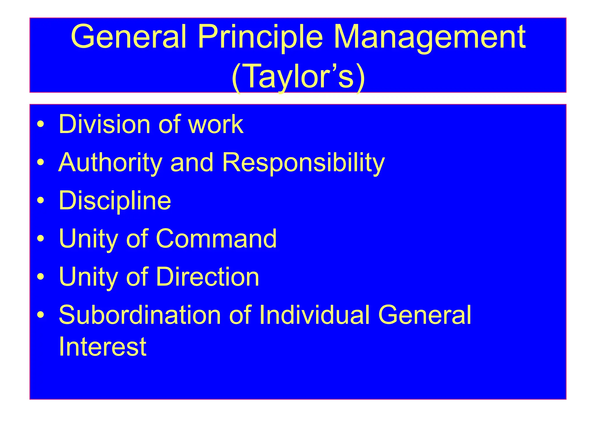 General Principle Management
(Taylor’s)
• Division of work
• Authority and Responsibility
• Discipline
• Unity of Command
• Unity of Direction
• Subordination of Individual General
Interest
 