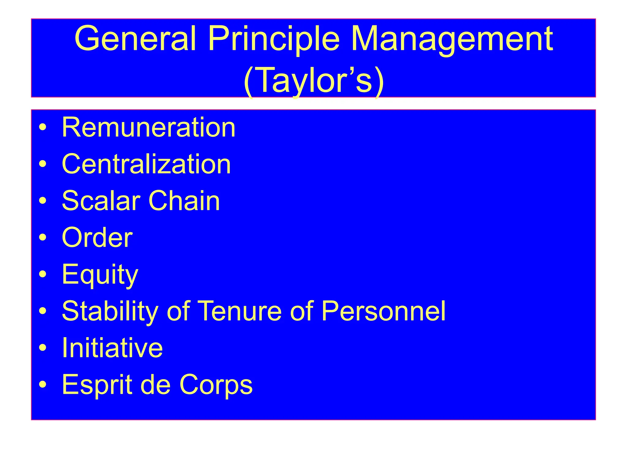 General Principle Management
(Taylor’s)
• Remuneration
• Centralization
• Scalar Chain
• Order
• Equity
• Stability of Tenure of Personnel
• Initiative
• Esprit de Corps
 