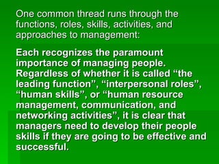 One common thread runs through the functions, roles, skills, activities, and approaches to management:  Each recognizes the paramount importance of managing people.  Regardless of whether it is called “the leading function”, “interpersonal roles”, “human skills”, or “human resource management, communication, and networking activities”, it is clear that managers need to develop their people skills if they are going to be effective and successful. 