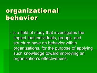 organizational behavior - is a field of study that investigates the impact that individuals, groups, and structure have on behavior within organizations, for the purpose of applying such knowledge toward improving an organization’s effectiveness. 