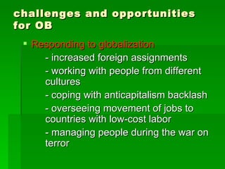 challenges and opportunities for OB Responding to globalization - increased foreign assignments - working with people from different  cultures - coping with anticapitalism backlash - overseeing movement of jobs to  countries with low-cost labor - managing people during the war on  terror 