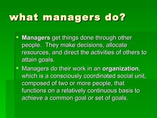 what managers do? Managers  get things done through other people.  They make decisions, allocate resources, and direct the activities of others to attain goals. Managers do their work in an  organization , which is a consciously coordinated social unit, composed of two or more people, that functions on a relatively continuous basis to achieve a common goal or set of goals. 