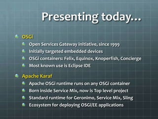 Presenting today…OSGiOpen Services Gateway initiative, since 1999Initially targeted embedded devicesOSGi containers: Felix, Equinox, Knoperfish, ConciergeMost known use is Eclipse IDEApache KarafApache OSGi runtime runs on any OSGi containerBorn inside Service Mix, now is Top level projectStandard runtime for Geronimo, Service Mix, SlingEcosystem for deploying OSGi/EE applications