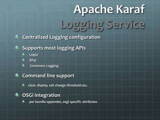 Apache KarafLogging ServiceCentralized Logging configurationSupports most logging APIsLog4JSlf4j Commons LoggingCommand line supportclear, display, tail change threshold etc.OSGi integrationper bundle appender, osgi specific attributes