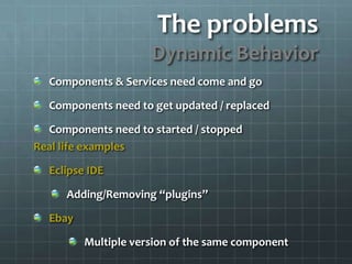 The problemsDynamic BehaviorComponents & Services need come and goComponents need to get updated / replacedComponents need to started / stoppedReal life examplesEclipse IDEAdding/Removing “plugins”EbayMultiple version of the same component