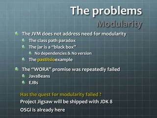 The problemsModularityThe JVM does not address need for modularityThe class path paradoxThe jar is a “black box”No dependencies & No versionThe pastitsioexampleThe “WORA” promise was repeatedly failedJavaBeansEJBsHas the quest for modularity failed ?Project Jigsaw will be shipped with JDK 8 OSGi is already here