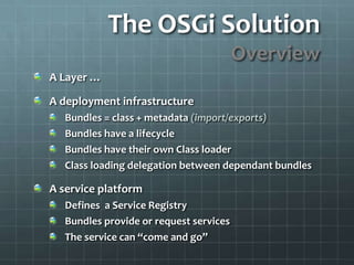The OSGi SolutionOverviewA Layer …A deployment infrastructureBundles = class + metadata (import/exports)Bundles have a lifecycleBundles have their own Class loaderClass loading delegation between dependant bundles A service platformDefines  a Service RegistryBundles provide or request servicesThe service can “come and go”