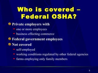 Who is covered – Federal OSHA? Private employers with one or more employees business effecting commerce Federal government employees Not covered self-employed working conditions regulated by other federal agencies farms employing only family members 