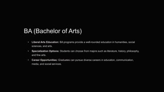 BA (Bachelor of Arts)
• Liberal Arts Education: BA programs provide a well-rounded education in humanities, social
sciences, and arts.
• Specialization Options: Students can choose from majors such as literature, history, philosophy,
and fine arts.
• Career Opportunities: Graduates can pursue diverse careers in education, communication,
media, and social services.
 