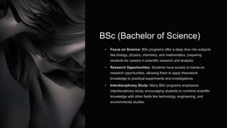 BSc (Bachelor of Science)
• Focus on Science: BSc programs offer a deep dive into subjects
like biology, physics, chemistry, and mathematics, preparing
students for careers in scientific research and analysis.
• Research Opportunities: Students have access to hands-on
research opportunities, allowing them to apply theoretical
knowledge to practical experiments and investigations.
• Interdisciplinary Study: Many BSc programs emphasize
interdisciplinary study, encouraging students to combine scientific
knowledge with other fields like technology, engineering, and
environmental studies.
 